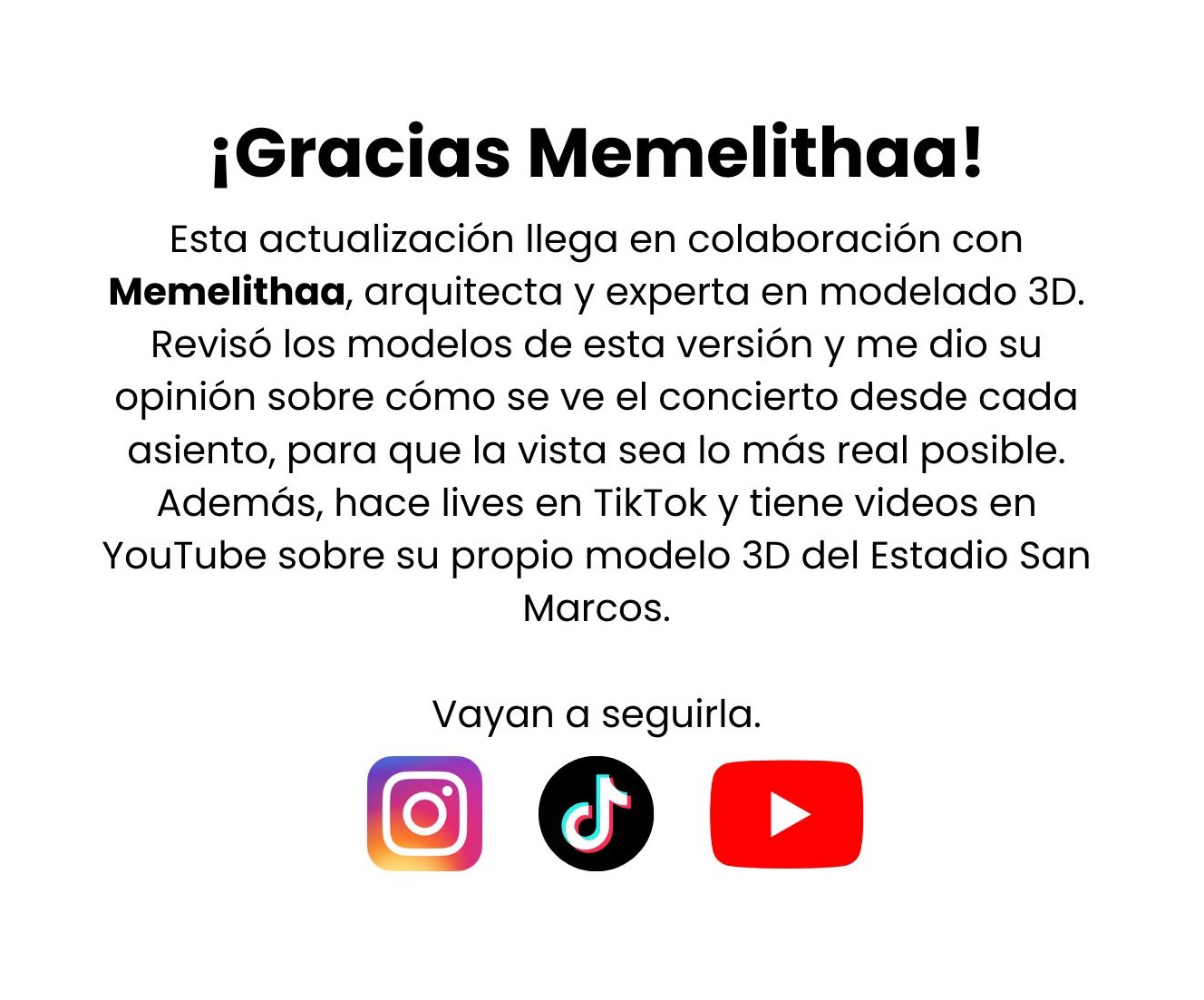 ¡Gracias Memelithaa! Esta actualización llega en colaboración con Memelithaa, arquitecta y experta en modelado 3D. Revisó los modelos de esta versión y me dio su opinión sobre cómo se ve el concierto desde cada asiento, para que la vista sea lo más real posible. Además, hace lives en TikTok y tiene videos en YouTube sobre su propio modelo 3D del Estadio San Marcos. Vayan a seguirla.
